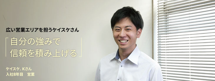広い営業エリアを担うケイスケさん, 自分の強みで信頼を積み上げる, ケイスケ. Kさん, 入社8年目, 営業