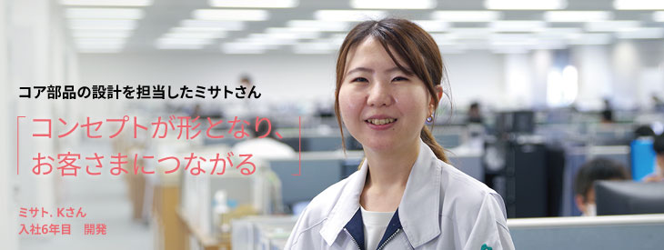 コア部品の設計を担当したミサトさん, コンセプトが形となり、お客さまにつながる, ミサト. Kさん, 入社6年目, 開発
