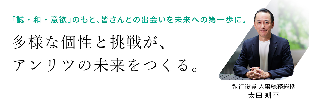執行役員 人事総務総括 太田耕平からのメッセージ「『誠・和・意欲』のもと、皆さんとの出会いを未来への第一歩に。多様な個性と挑戦が、アンリツの未来をつくる。」